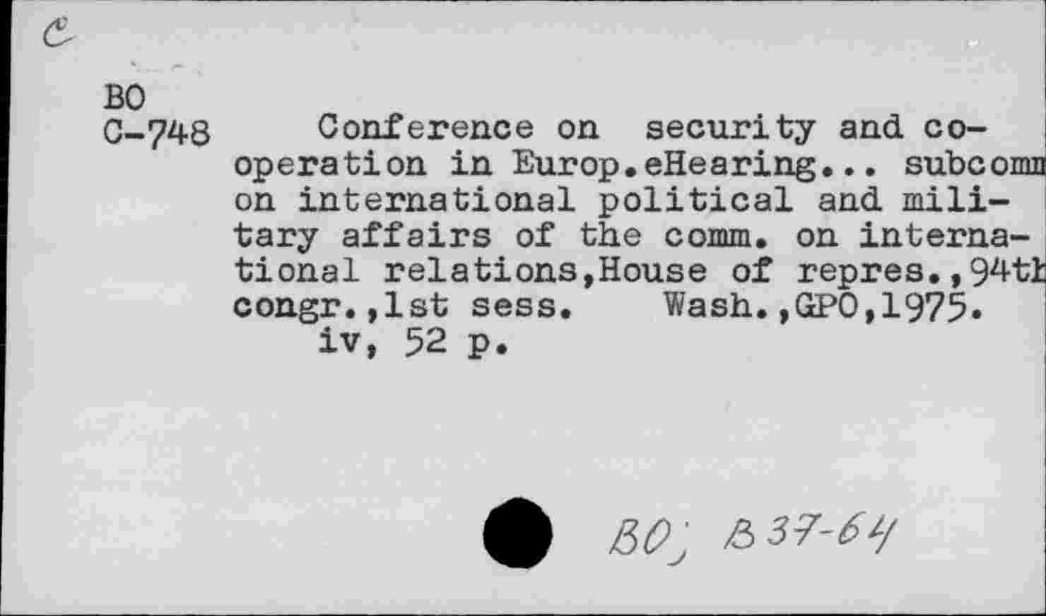 ﻿&
BO
G-748 Conference on security and cooperation in Europ.eHearing... subcomn on international political and military affairs of the comm, on international relations,House of repres.,94tl congr.,lst sess. Wash.,GPO,1975« iv, 52 p.
&37-6i/